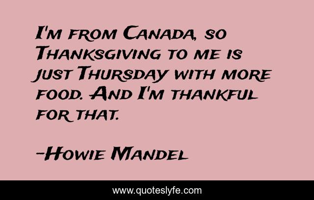 I'm from Canada, so Thanksgiving to me is just Thursday with more food. And I'm thankful for that.