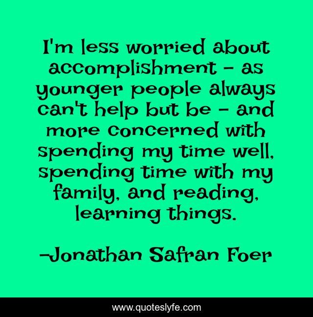 I'm less worried about accomplishment - as younger people always can't help but be - and more concerned with spending my time well, spending time with my family, and reading, learning things.