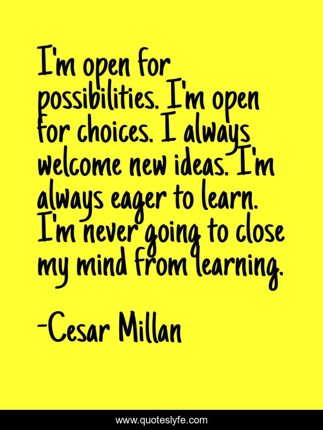 I'm open for possibilities. I'm open for choices. I always welcome new ideas. I'm always eager to learn. I'm never going to close my mind from learning.