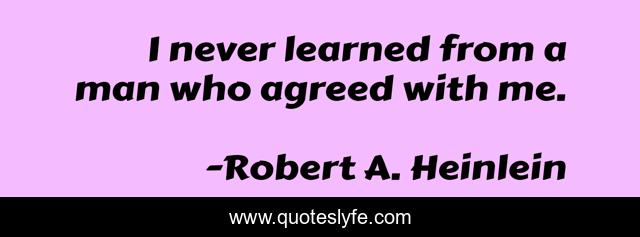 I never learned from a man who agreed with me.
