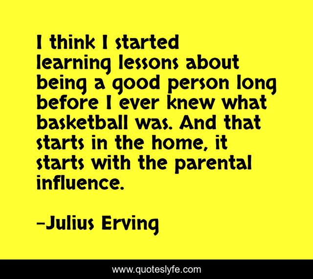 I think I started learning lessons about being a good person long before I ever knew what basketball was. And that starts in the home, it starts with the parental influence.