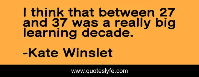 I think that between 27 and 37 was a really big learning decade.