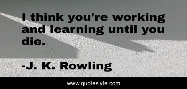I think you're working and learning until you die.