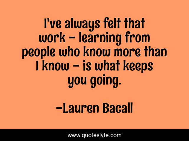 I've always felt that work - learning from people who know more than I know - is what keeps you going.