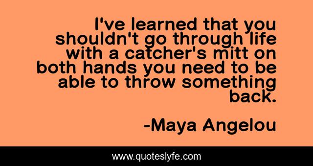 I've learned that you shouldn't go through life with a catcher's mitt on both hands you need to be able to throw something back.