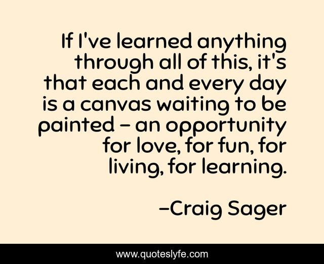 If I've learned anything through all of this, it's that each and every day is a canvas waiting to be painted - an opportunity for love, for fun, for living, for learning.