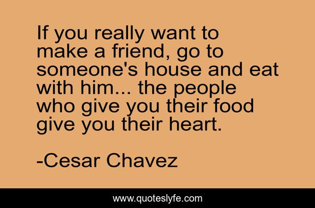 If you really want to make a friend, go to someone's house and eat with him... the people who give you their food give you their heart.