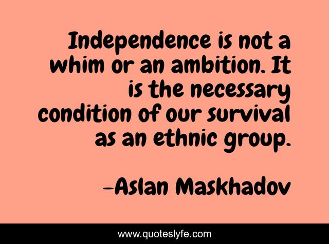 Independence is not a whim or an ambition. It is the necessary condition of our survival as an ethnic group.