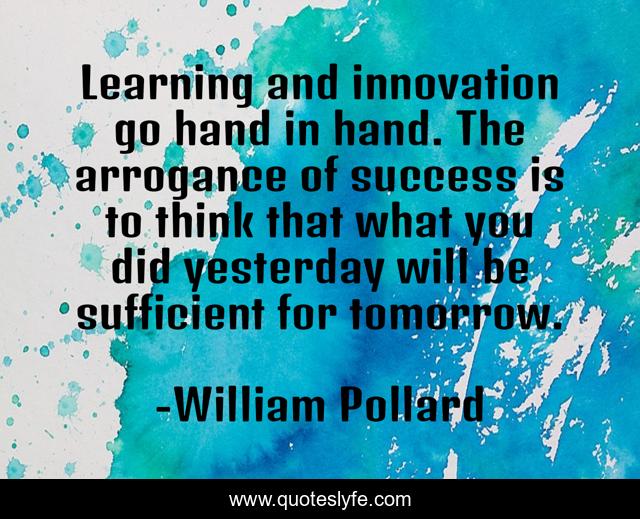 Learning and innovation go hand in hand. The arrogance of success is to think that what you did yesterday will be sufficient for tomorrow.