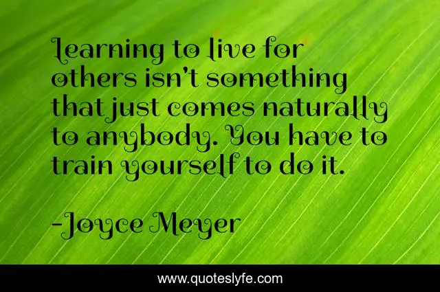 Learning to live for others isn't something that just comes naturally to anybody. You have to train yourself to do it.