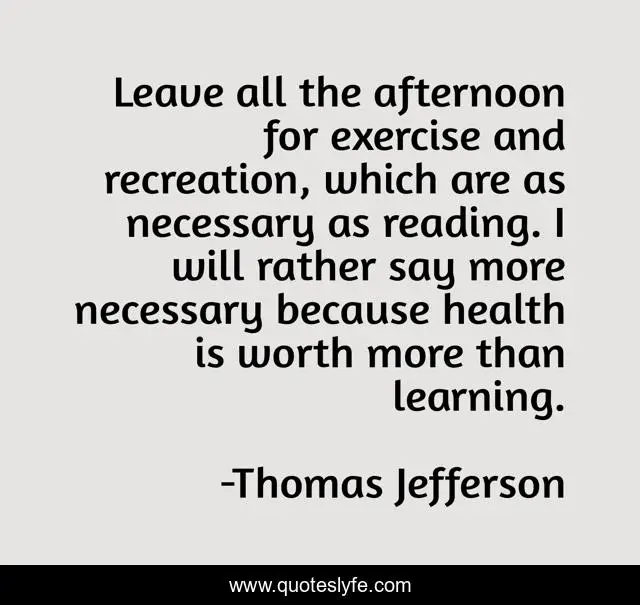 Leave all the afternoon for exercise and recreation, which are as necessary as reading. I will rather say more necessary because health is worth more than learning.