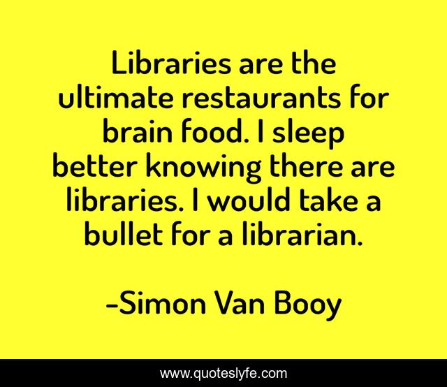Libraries are the ultimate restaurants for brain food. I sleep better knowing there are libraries. I would take a bullet for a librarian.