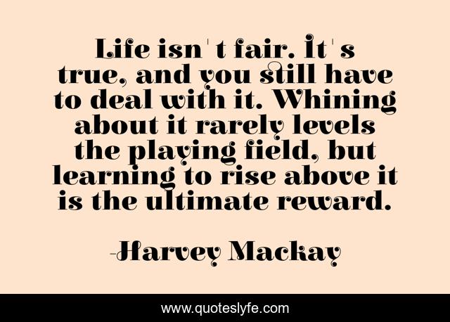 Life isn't fair. It's true, and you still have to deal with it. Whining about it rarely levels the playing field, but learning to rise above it is the ultimate reward.
