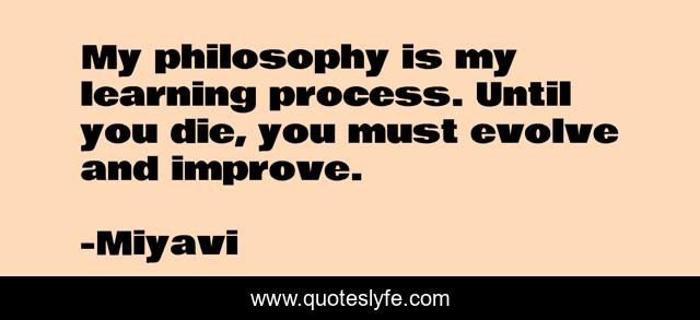 My philosophy is my learning process. Until you die, you must evolve and improve.