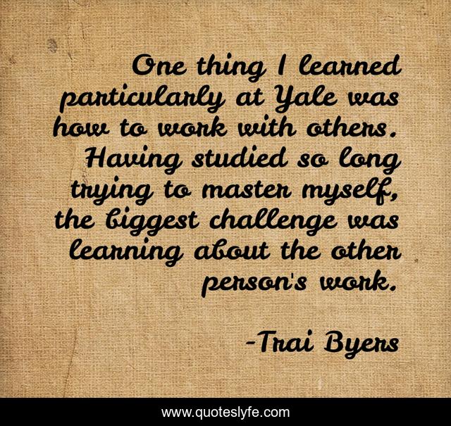 One thing I learned particularly at Yale was how to work with others. Having studied so long trying to master myself, the biggest challenge was learning about the other person's work.