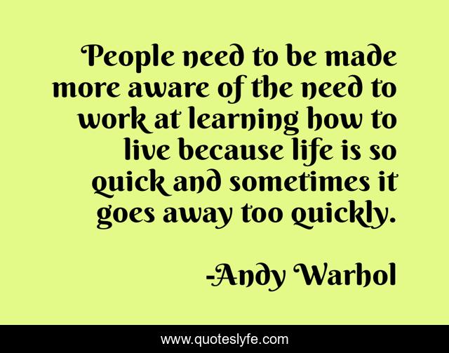 People need to be made more aware of the need to work at learning how to live because life is so quick and sometimes it goes away too quickly.
