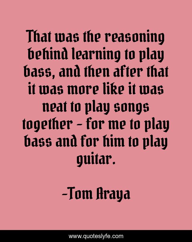 That was the reasoning behind learning to play bass, and then after that it was more like it was neat to play songs together - for me to play bass and for him to play guitar.