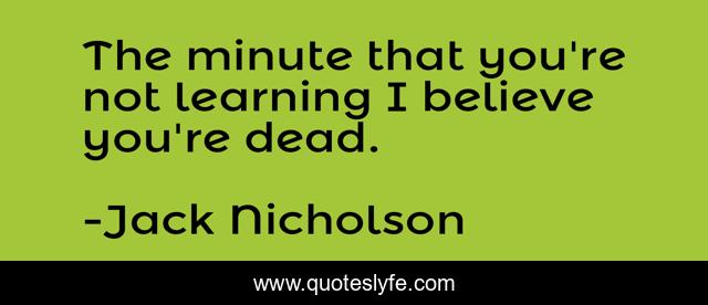 The minute that you're not learning I believe you're dead.