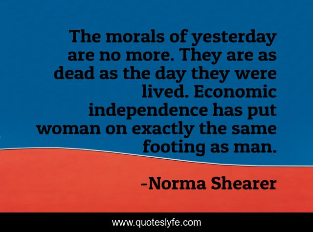 The morals of yesterday are no more. They are as dead as the day they were lived. Economic independence has put woman on exactly the same footing as man.