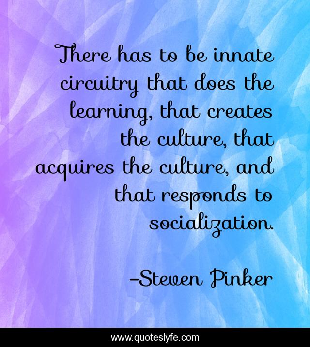 There has to be innate circuitry that does the learning, that creates the culture, that acquires the culture, and that responds to socialization.