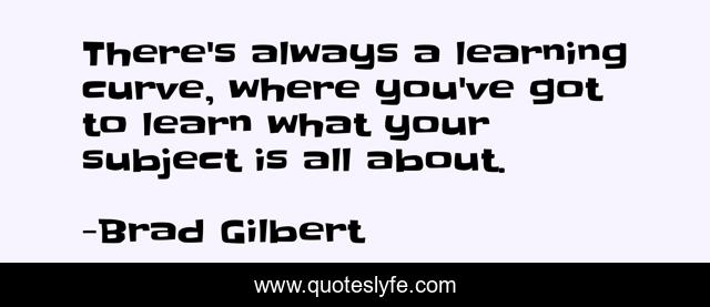 There's always a learning curve, where you've got to learn what your subject is all about.