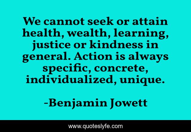 We cannot seek or attain health, wealth, learning, justice or kindness in general. Action is always specific, concrete, individualized, unique.