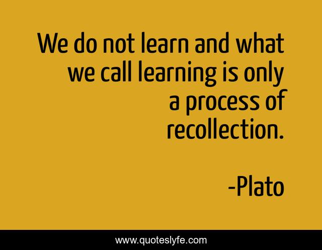 We do not learn and what we call learning is only a process of recollection.