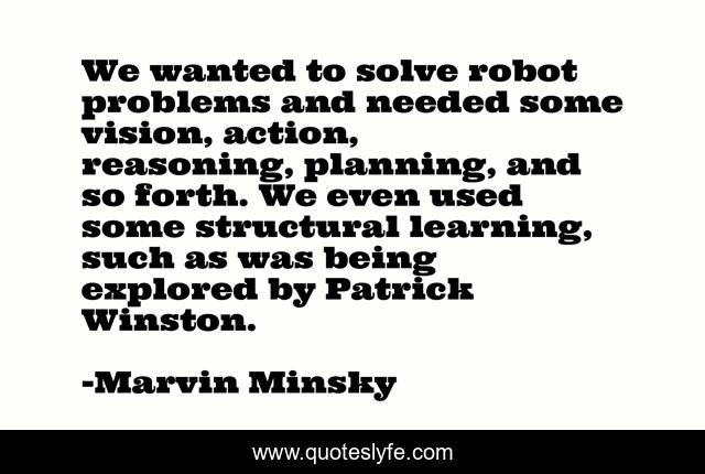 We wanted to solve robot problems and needed some vision, action, reasoning, planning, and so forth. We even used some structural learning, such as was being explored by Patrick Winston.
