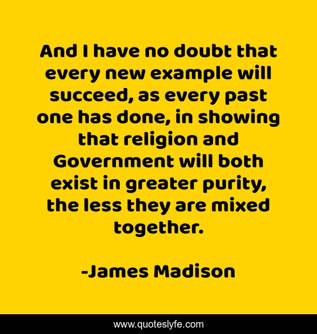 And I have no doubt that every new example will succeed, as every past one has done, in showing that religion and Government will both exist in greater purity, the less they are mixed together.