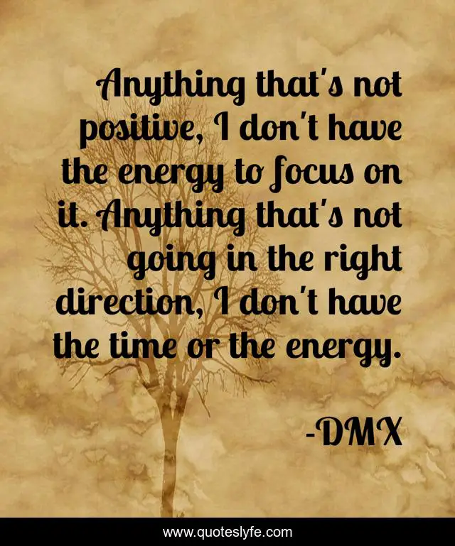 Anything that's not positive, I don't have the energy to focus on it. Anything that's not going in the right direction, I don't have the time or the energy.