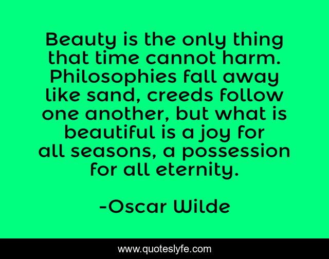 Beauty is the only thing that time cannot harm. Philosophies fall away like sand, creeds follow one another, but what is beautiful is a joy for all seasons, a possession for all eternity.