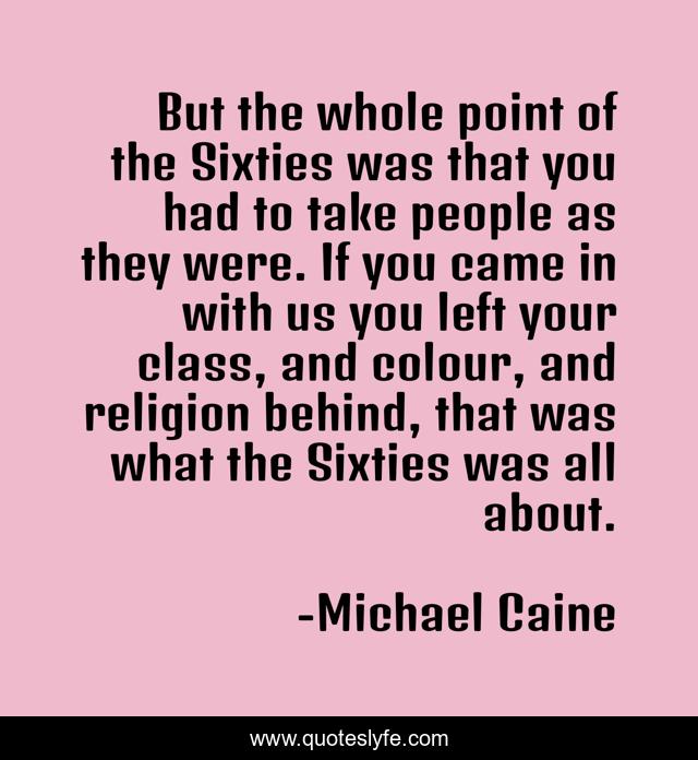 But the whole point of the Sixties was that you had to take people as they were. If you came in with us you left your class, and colour, and religion behind, that was what the Sixties was all about.