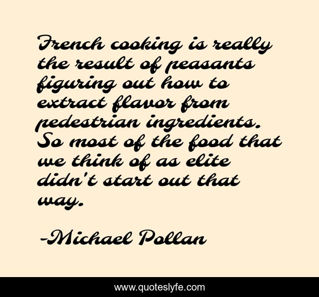 French cooking is really the result of peasants figuring out how to extract flavor from pedestrian ingredients. So most of the food that we think of as elite didn't start out that way.