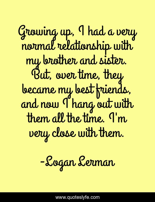 Growing up, I had a very normal relationship with my brother and sister. But, over time, they became my best friends, and now I hang out with them all the time. I'm very close with them.