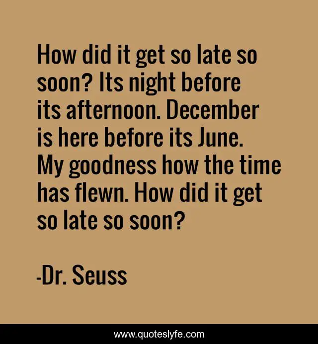 How did it get so late so soon? Its night before its afternoon. December is here before its June. My goodness how the time has flewn. How did it get so late so soon?