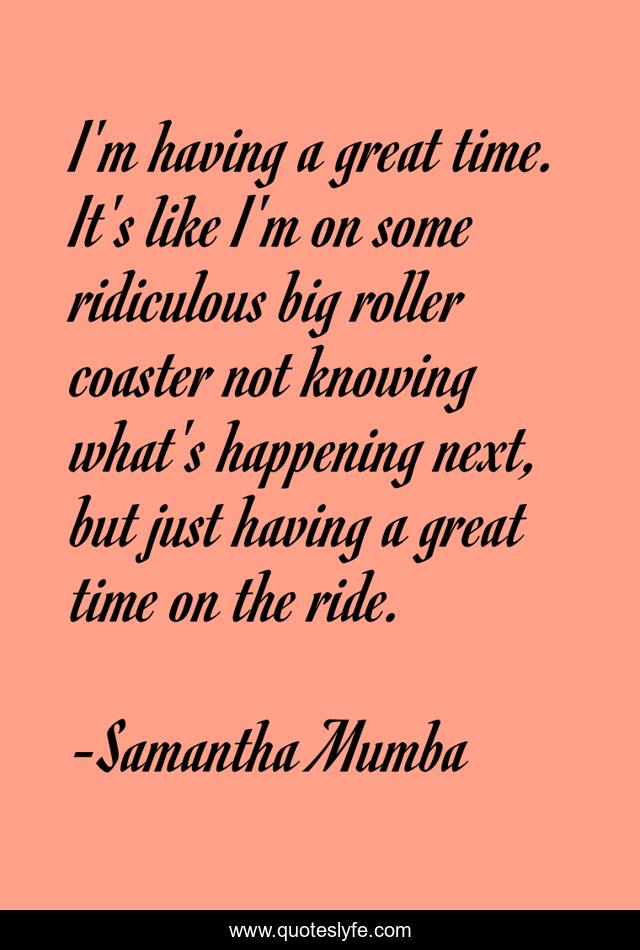 I'm having a great time. It's like I'm on some ridiculous big roller coaster not knowing what's happening next, but just having a great time on the ride.