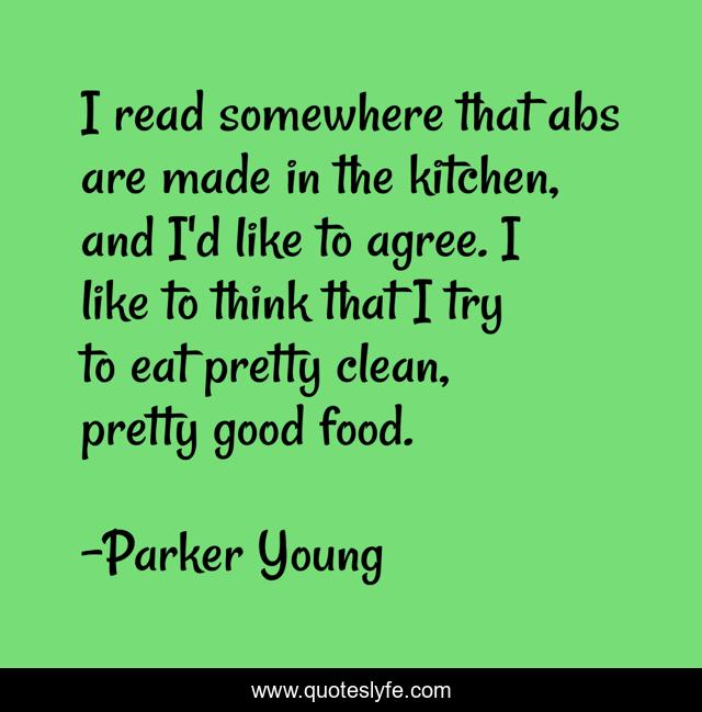 I read somewhere that abs are made in the kitchen, and I'd like to agree. I like to think that I try to eat pretty clean, pretty good food.