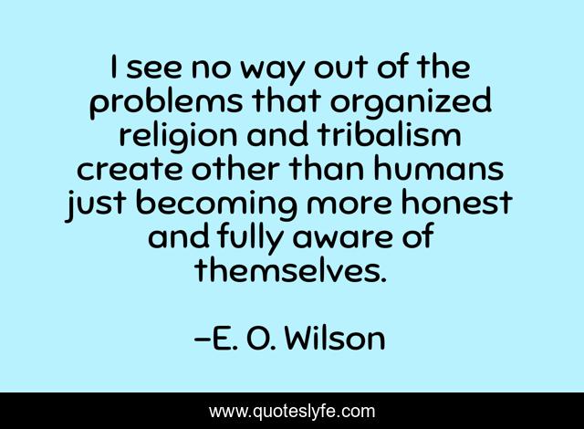 I see no way out of the problems that organized religion and tribalism create other than humans just becoming more honest and fully aware of themselves.
