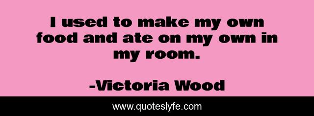 I used to make my own food and ate on my own in my room.