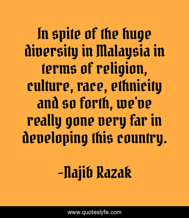 In spite of the huge diversity in Malaysia in terms of religion, culture, race, ethnicity and so forth, we've really gone very far in developing this country.