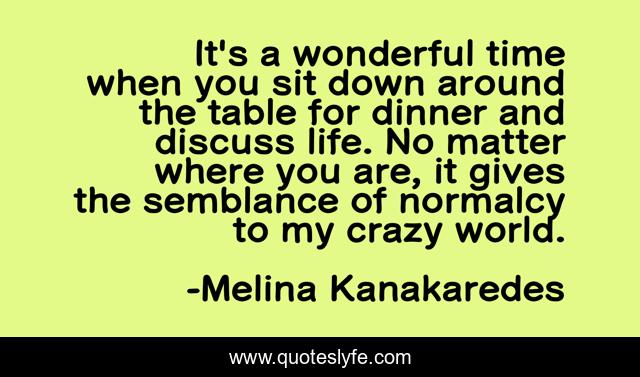 It's a wonderful time when you sit down around the table for dinner and discuss life. No matter where you are, it gives the semblance of normalcy to my crazy world.