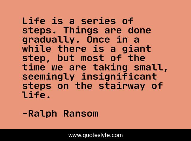 Life is a series of steps. Things are done gradually. Once in a while there is a giant step, but most of the time we are taking small, seemingly insignificant steps on the stairway of life.