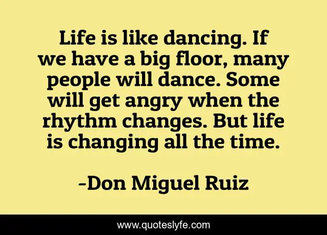 Life is like dancing. If we have a big floor, many people will dance. Some will get angry when the rhythm changes. But life is changing all the time.