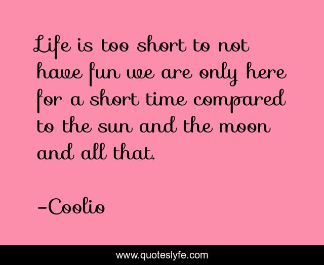 Life is too short to not have fun we are only here for a short time compared to the sun and the moon and all that.