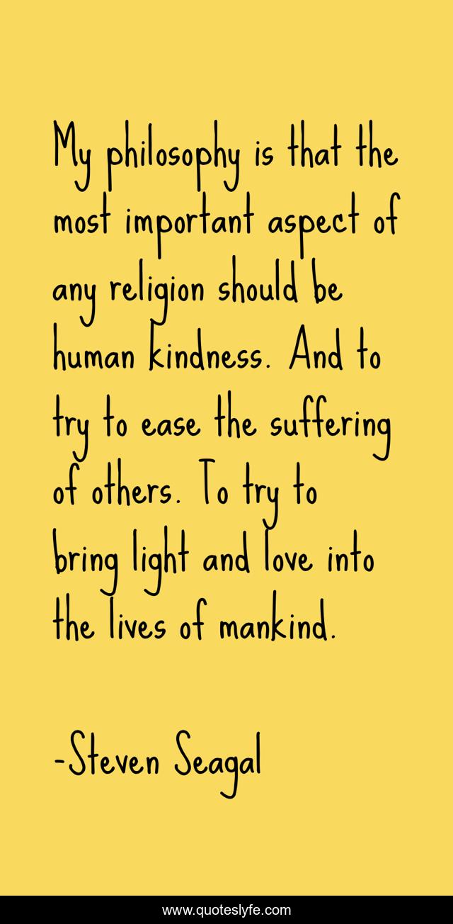 My philosophy is that the most important aspect of any religion should be human kindness. And to try to ease the suffering of others. To try to bring light and love into the lives of mankind.