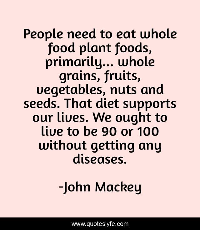 People need to eat whole food plant foods, primarily... whole grains, fruits, vegetables, nuts and seeds. That diet supports our lives. We ought to live to be 90 or 100 without getting any diseases.
