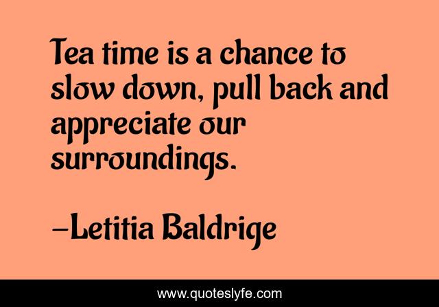 Tea time is a chance to slow down, pull back and appreciate our surroundings.