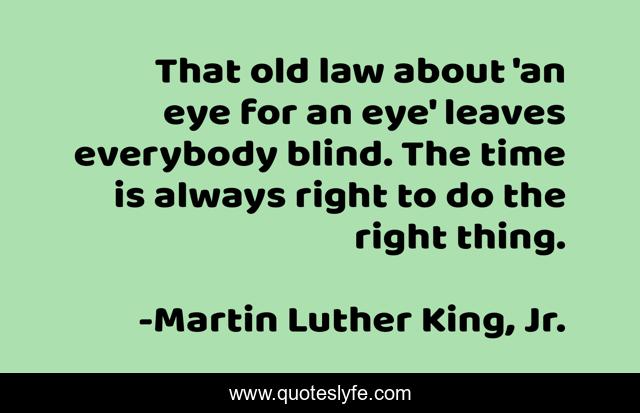 That old law about 'an eye for an eye' leaves everybody blind. The time is always right to do the right thing.