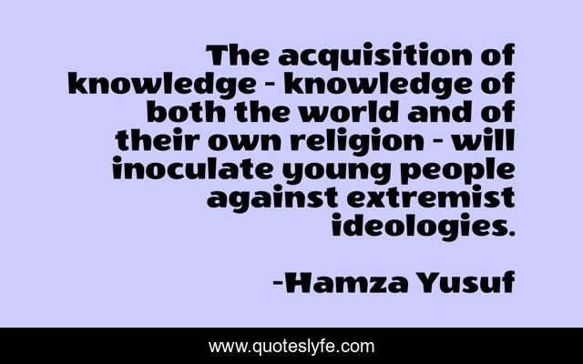 The acquisition of knowledge - knowledge of both the world and of their own religion - will inoculate young people against extremist ideologies.