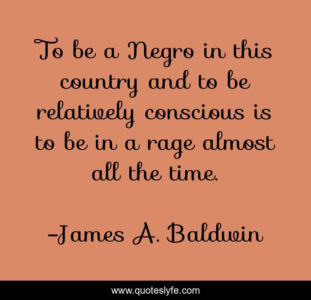 To be a Negro in this country and to be relatively conscious is to be in a rage almost all the time.